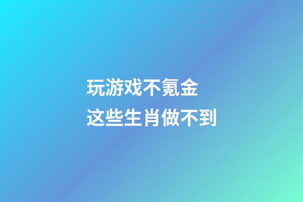 玩游戏不氪金 这些生肖做不到